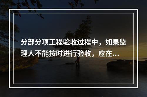 分部分项工程验收过程中，如果监理人不能按时进行验收，应在验收