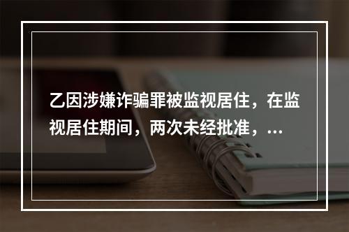 乙因涉嫌诈骗罪被监视居住，在监视居住期间，两次未经批准，擅自