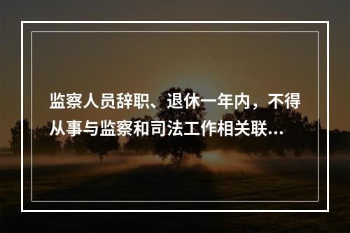 监察人员辞职、退休一年内，不得从事与监察和司法工作相关联且可