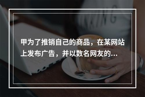 甲为了推销自己的商品，在某网站上发布广告，并以数名网友的身份