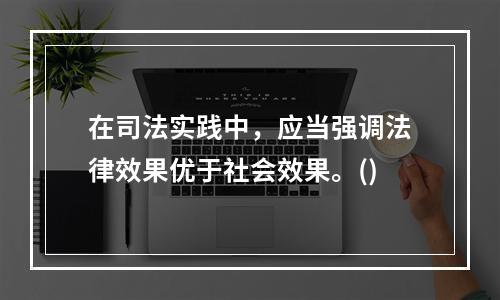 在司法实践中，应当强调法律效果优于社会效果。()