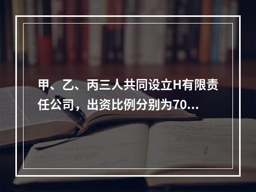 甲、乙、丙三人共同设立H有限责任公司，出资比例分别为70%、