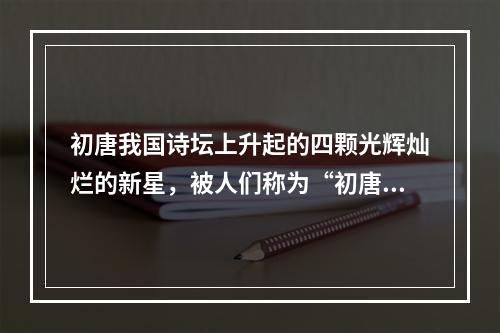 初唐我国诗坛上升起的四颗光辉灿烂的新星，被人们称为“初唐四杰