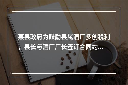 某县政府为鼓励县属酒厂多创税利，县长与酒厂厂长签订合同约定：