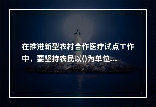 在推进新型农村合作医疗试点工作中，要坚持农民以()为单位自愿