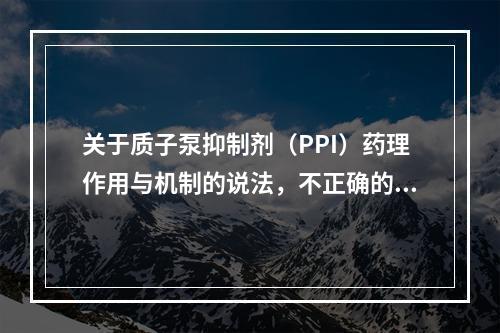 关于质子泵抑制剂（PPI）药理作用与机制的说法，不正确的是