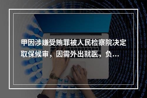 甲因涉嫌受贿罪被人民检察院决定取保候审，因需外出就医，负责执