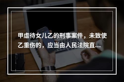 甲虐待女儿乙的刑事案件，未致使乙重伤的，应当由人民法院直接受