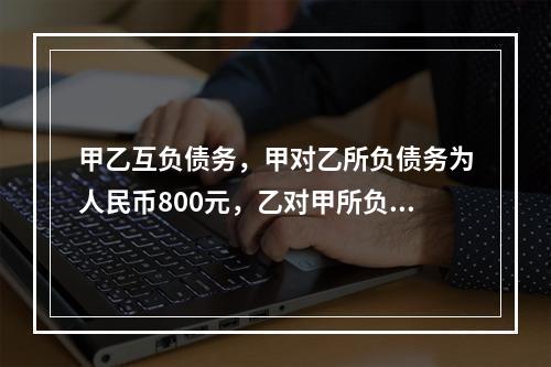 甲乙互负债务，甲对乙所负债务为人民币800元，乙对甲所负债务