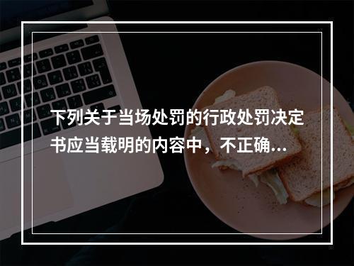 下列关于当场处罚的行政处罚决定书应当载明的内容中，不正确的是