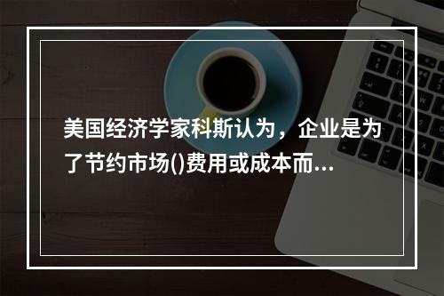 美国经济学家科斯认为，企业是为了节约市场()费用或成本而产生