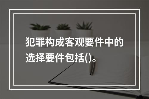 犯罪构成客观要件中的选择要件包括()。