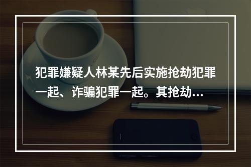 犯罪嫌疑人林某先后实施抢劫犯罪一起、诈骗犯罪一起。其抢劫犯罪