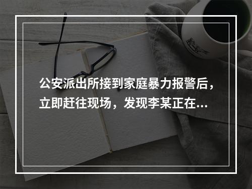 公安派出所接到家庭暴力报警后，立即赶往现场，发现李某正在对妻