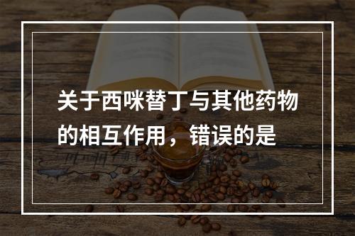 关于西咪替丁与其他药物的相互作用，错误的是