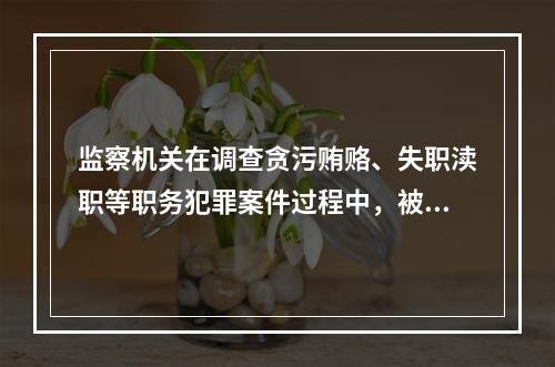 监察机关在调查贪污贿赂、失职渎职等职务犯罪案件过程中，被调查