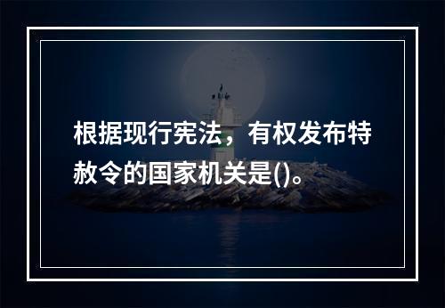 根据现行宪法，有权发布特赦令的国家机关是()。