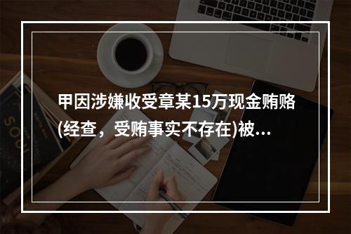 甲因涉嫌收受章某15万现金贿赂(经查，受贿事实不存在)被司法