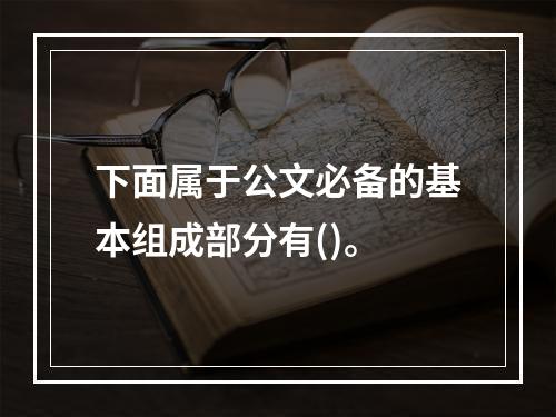 下面属于公文必备的基本组成部分有()。