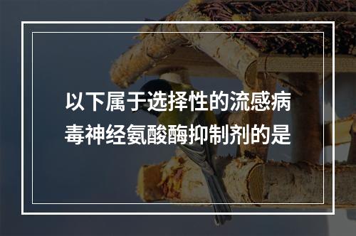 以下属于选择性的流感病毒神经氨酸酶抑制剂的是