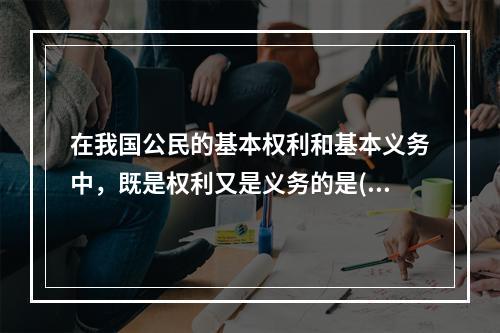 在我国公民的基本权利和基本义务中，既是权利又是义务的是()。