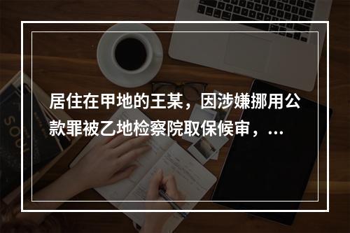 居住在甲地的王某，因涉嫌挪用公款罪被乙地检察院取保候审，在取