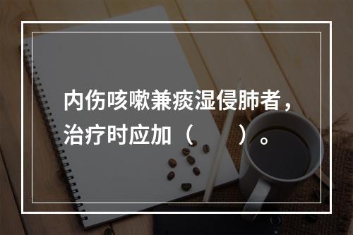 内伤咳嗽兼痰湿侵肺者，治疗时应加（　　）。