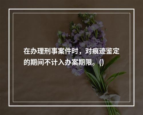 在办理刑事案件时，对痕迹鉴定的期间不计入办案期限。()