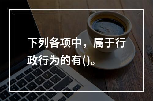 下列各项中，属于行政行为的有()。