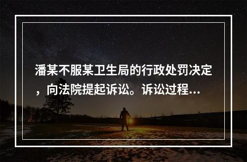 潘某不服某卫生局的行政处罚决定，向法院提起诉讼。诉讼过程中，