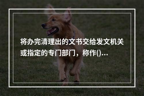 将办完清理出的文书交给发文机关或指定的专门部门，称作()。