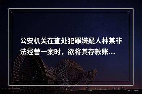 公安机关在查处犯罪嫌疑人林某非法经营一案时，欲将其存款账户冻