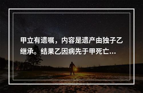 甲立有遗嘱，内容是遗产由独子乙继承。结果乙因病先于甲死亡。甲