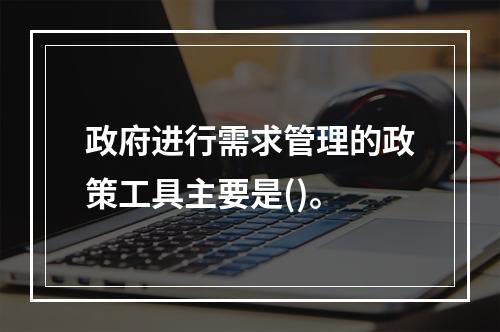 政府进行需求管理的政策工具主要是()。