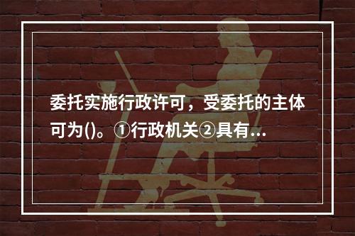 委托实施行政许可，受委托的主体可为()。①行政机关②具有管理