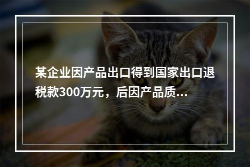 某企业因产品出口得到国家出口退税款300万元，后因产品质量问