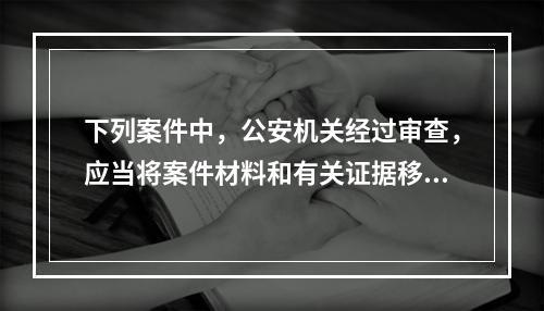 下列案件中，公安机关经过审查，应当将案件材料和有关证据移交有