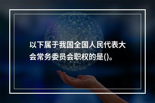 以下属于我国全国人民代表大会常务委员会职权的是()。