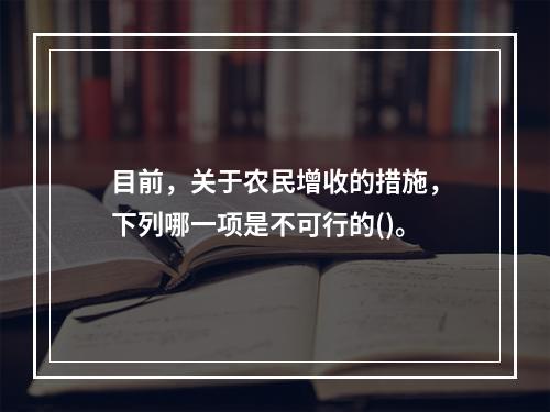 目前，关于农民增收的措施，下列哪一项是不可行的()。