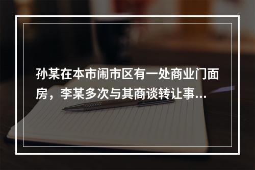 孙某在本市闹市区有一处商业门面房，李某多次与其商谈转让事宜。