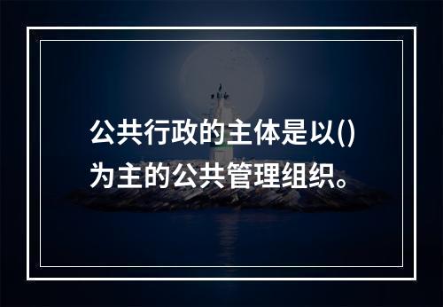 公共行政的主体是以()为主的公共管理组织。