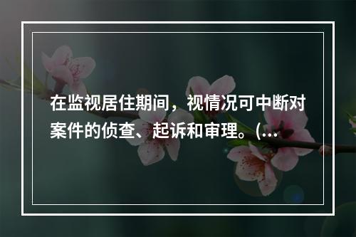 在监视居住期间，视情况可中断对案件的侦查、起诉和审理。()