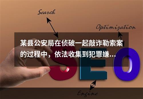 某县公安局在侦破一起敲诈勒索案的过程中，依法收集到犯罪嫌疑人