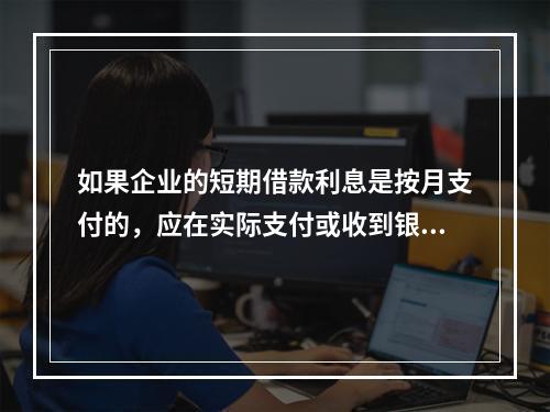 如果企业的短期借款利息是按月支付的，应在实际支付或收到银行的