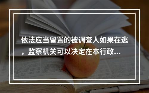 依法应当留置的被调查人如果在逃，监察机关可以决定在本行政区域