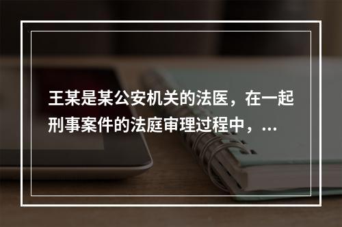 王某是某公安机关的法医，在一起刑事案件的法庭审理过程中，人民