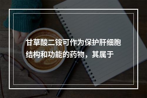 甘草酸二铵可作为保护肝细胞结构和功能的药物，其属于