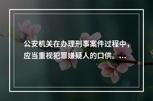 公安机关在办理刑事案件过程中，应当重视犯罪嫌疑人的口供。没有