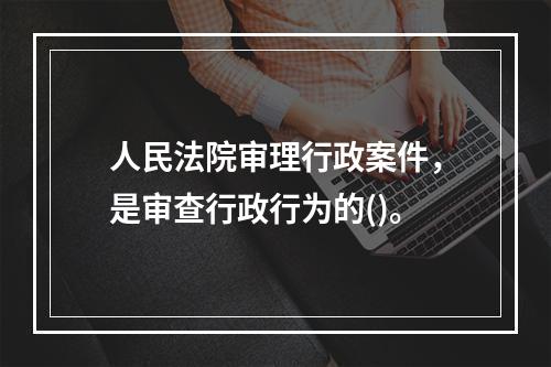 人民法院审理行政案件，是审查行政行为的()。