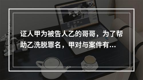 证人甲为被告人乙的哥哥，为了帮助乙洗脱罪名，甲对与案件有重要